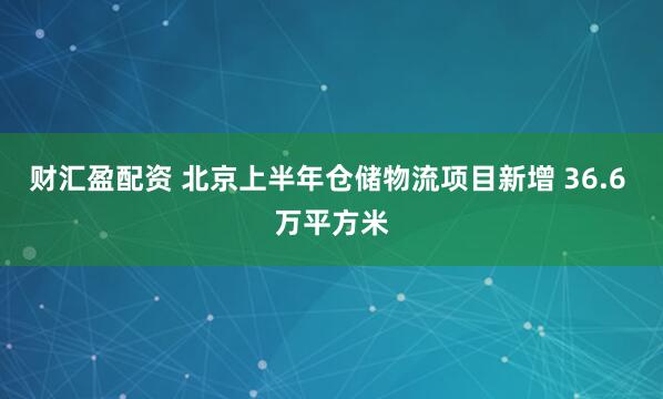 财汇盈配资 北京上半年仓储物流项目新增 36.6 万平方米