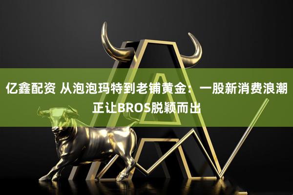 亿鑫配资 从泡泡玛特到老铺黄金：一股新消费浪潮正让BROS脱颖而出