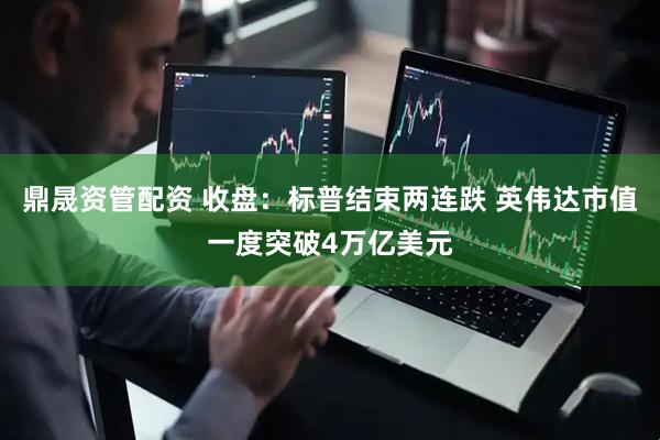 鼎晟资管配资 收盘：标普结束两连跌 英伟达市值一度突破4万亿美元