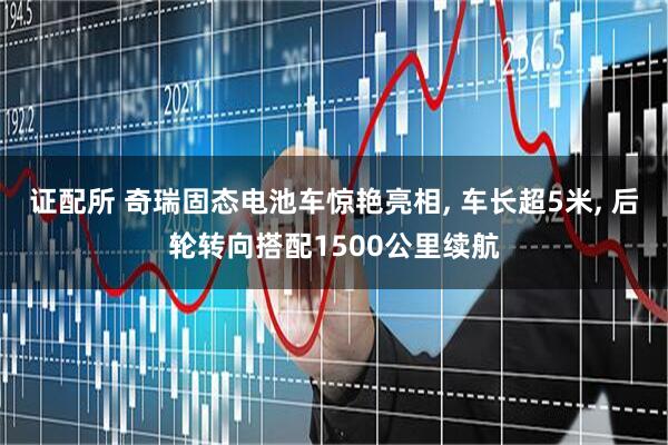证配所 奇瑞固态电池车惊艳亮相, 车长超5米, 后轮转向搭配1500公里续航