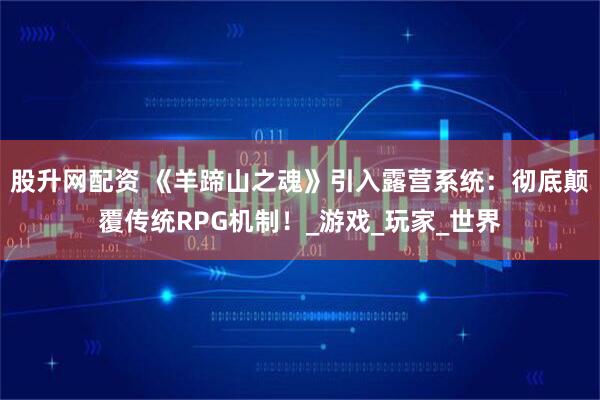 股升网配资 《羊蹄山之魂》引入露营系统：彻底颠覆传统RPG机制！_游戏_玩家_世界