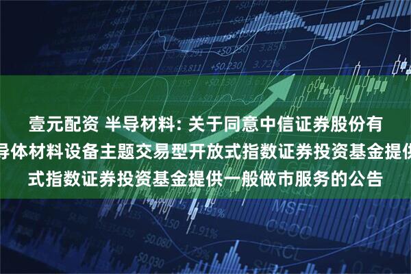 壹元配资 半导材料: 关于同意中信证券股份有限公司为华夏中证半导体材料设备主题交易型开放式指数证券投资基金提供一般做市服务的公告