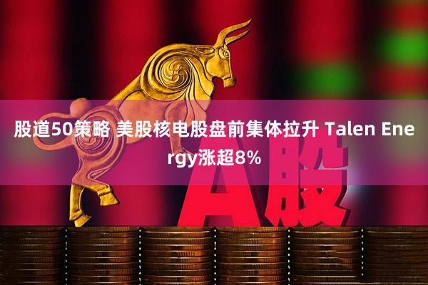 股道50策略 美股核电股盘前集体拉升 Talen Energy涨超8%