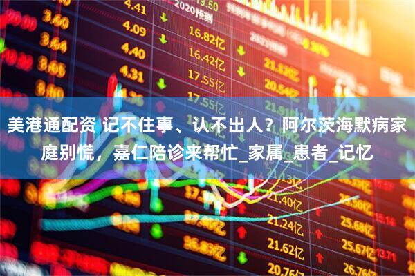 美港通配资 记不住事、认不出人？阿尔茨海默病家庭别慌，嘉仁陪诊来帮忙_家属_患者_记忆