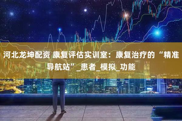 河北龙坤配资 康复评估实训室：康复治疗的 “精准导航站”_患者_模拟_功能