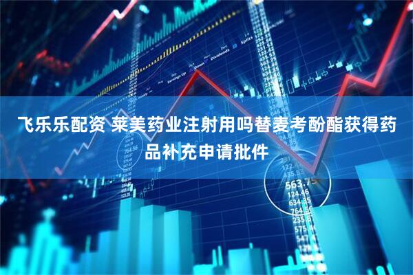 飞乐乐配资 莱美药业注射用吗替麦考酚酯获得药品补充申请批件