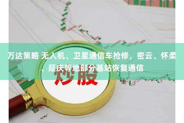 万达策略 无人机、卫星通信车抢修，密云、怀柔、延庆等地部分基站恢复通信