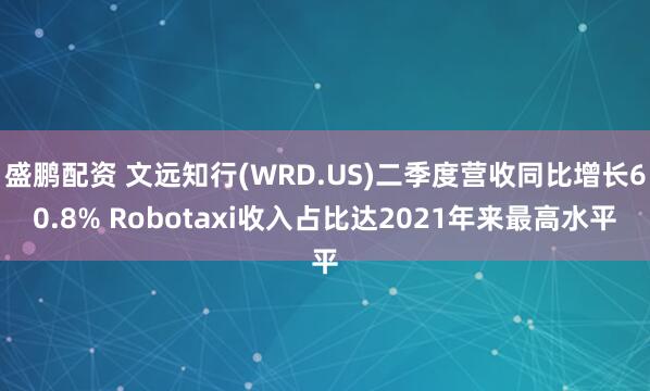 盛鹏配资 文远知行(WRD.US)二季度营收同比增长60.8% Robotaxi收入占比达2021年来最高水平