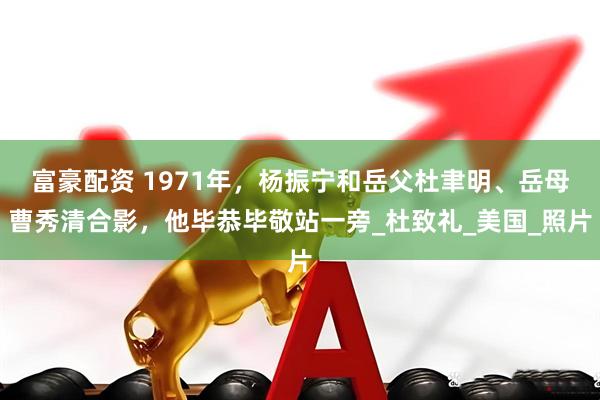 富豪配资 1971年，杨振宁和岳父杜聿明、岳母曹秀清合影，他毕恭毕敬站一旁_杜致礼_美国_照片
