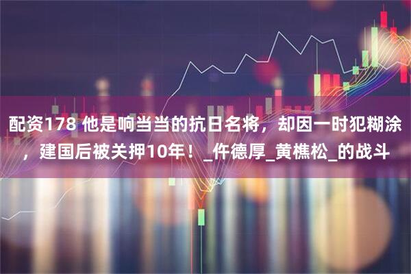 配资178 他是响当当的抗日名将，却因一时犯糊涂，建国后被关押10年！_仵德厚_黄樵松_的战斗