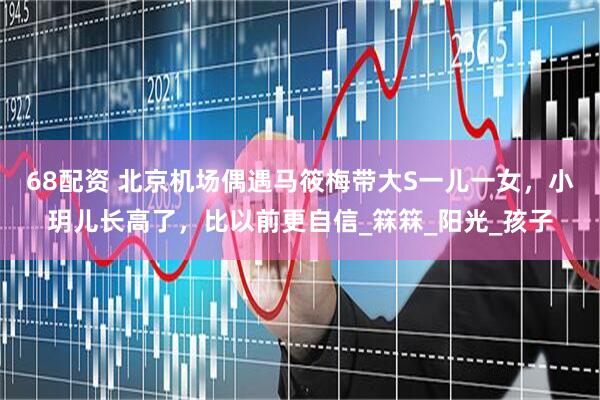 68配资 北京机场偶遇马筱梅带大S一儿一女，小玥儿长高了，比以前更自信_箖箖_阳光_孩子