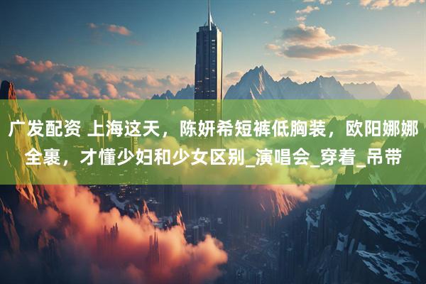 广发配资 上海这天，陈妍希短裤低胸装，欧阳娜娜全裹，才懂少妇和少女区别_演唱会_穿着_吊带