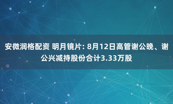 安微润格配资 明月镜片: 8月12日高管谢公晚、谢公兴减持股份合计3.33万股