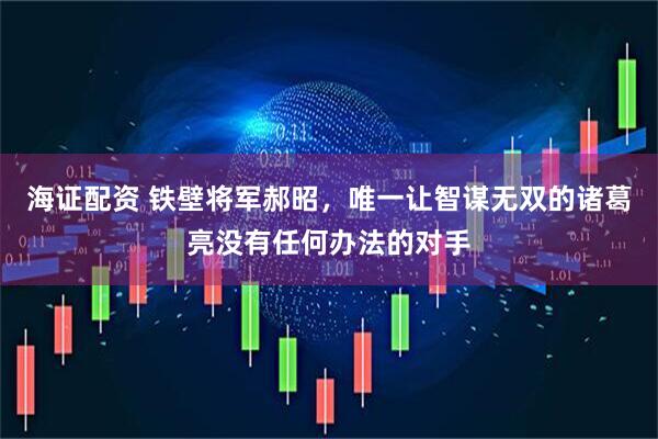 海证配资 铁壁将军郝昭，唯一让智谋无双的诸葛亮没有任何办法的对手