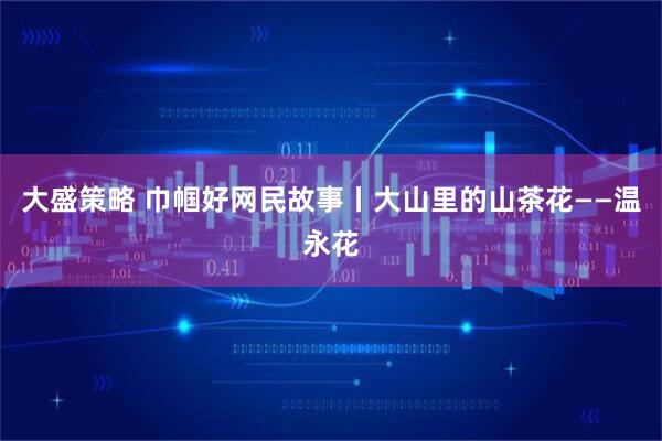 大盛策略 巾帼好网民故事丨大山里的山茶花——温永花