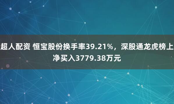 超人配资 恒宝股份换手率39.21%，深股通龙虎榜上净买入3779.38万元