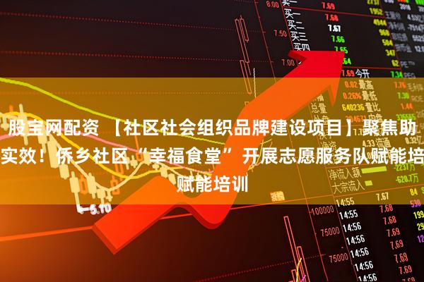 股宝网配资 【社区社会组织品牌建设项目】聚焦助老实效！侨乡社区 “幸福食堂” 开展志愿服务队赋能培训