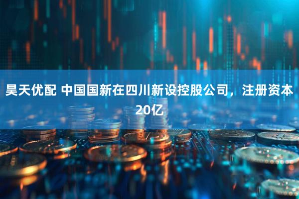 昊天优配 中国国新在四川新设控股公司，注册资本20亿