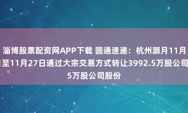 淄博股票配资网APP下载 圆通速递：杭州灏月11月10日至11月27日通过大宗交易方式转让3992.5万股公司股份