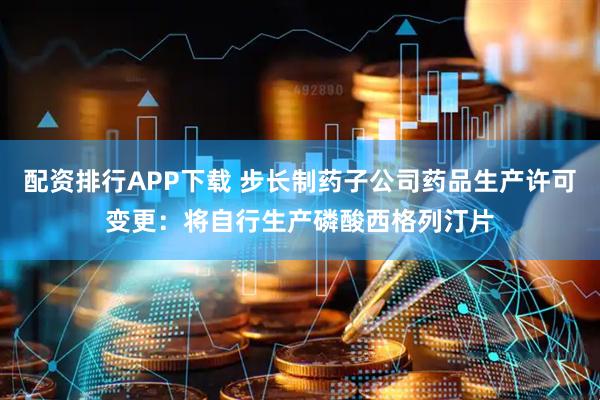 配资排行APP下载 步长制药子公司药品生产许可变更：将自行生产磷酸西格列汀片