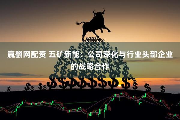 赢翻网配资 五矿新能：公司深化与行业头部企业的战略合作