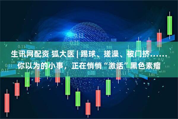生讯网配资 狐大医 | 踢球、搓澡、被门挤……你以为的小事，正在悄悄“激活”黑色素瘤