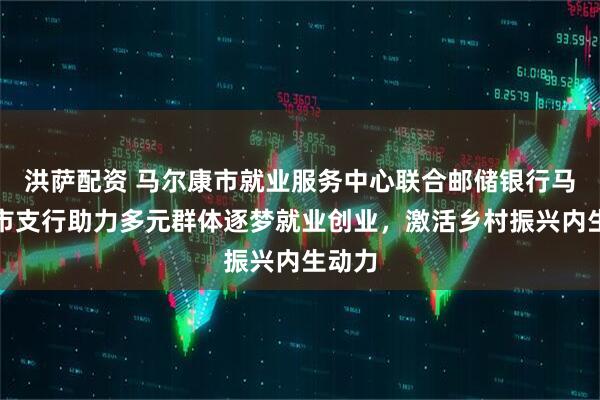 洪萨配资 马尔康市就业服务中心联合邮储银行马尔康市支行助力多元群体逐梦就业创业，激活乡村振兴内生动力